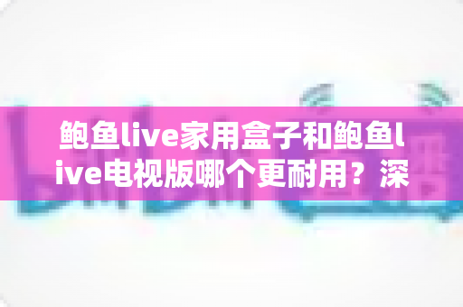鲍鱼live家用盒子和鲍鱼live电视版哪个更耐用?深度解析使用寿命与选购全指南 鲍鱼live家用盒子和鲍鱼live电视版哪个更耐用?深度解析使用寿命与选购全指南