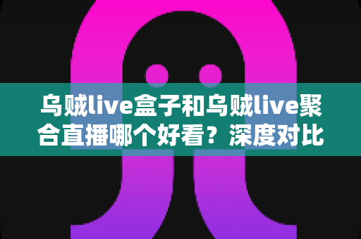 乌贼live盒子和乌贼live聚合直播哪个好看？深度对比评测帮你找到最适合的观赛方案
