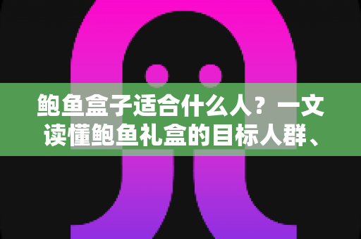 鲍鱼盒子适合什么人?一文读懂鲍鱼礼盒的目标人群、营养价值与选购全攻略 鲍鱼盒子适合什么人?一文读懂鲍鱼礼盒的目标人群、营养价值与选购全攻略