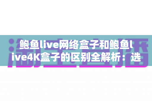 鲍鱼live网络盒子和鲍鱼live4K盒子的区别全解析：选购电视盒子前必看的完整对比指南