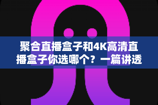 聚合直播盒子和4K高清直播盒子你选哪个？一篇讲透选购逻辑的实用指南