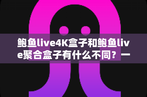鲍鱼live4K盒子和鲍鱼live聚合盒子有什么不同？一站式选购指南深度解析