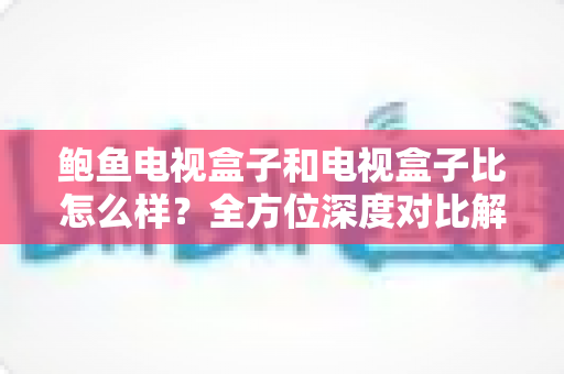 鲍鱼电视盒子和电视盒子比怎么样?全方位深度对比解析,帮你选对不踩坑 鲍鱼电视盒子和电视盒子比怎么样?全方位深度对比解析,帮你选对不踩坑
