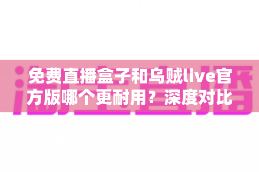免费直播盒子和乌贼live官方版哪个更耐用?深度对比分析与选购全指南 免费直播盒子和乌贼live官方版哪个更耐用?深度对比分析与选购全指南
