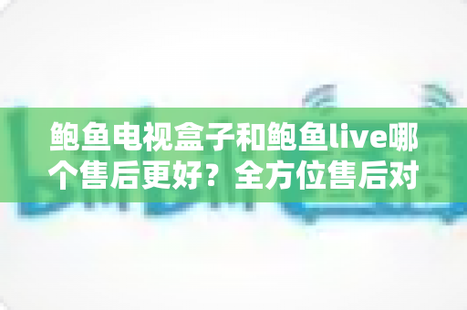 鲍鱼电视盒子和鲍鱼live哪个售后更好?全方位售后对比与选购指南 鲍鱼电视盒子和鲍鱼live哪个售后更好?全方位售后对比与选购指南