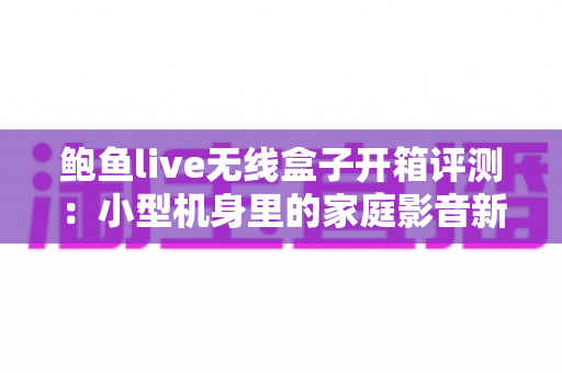 鲍鱼live无线盒子开箱评测：小型机身里的家庭影音新选择，值得入手吗？