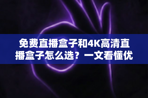 免费直播盒子和4K高清直播盒子怎么选？一文看懂优劣势，助你避坑不踩雷