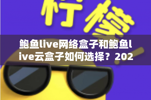 鲍鱼live网络盒子和鲍鱼live云盒子如何选择？2025年最新选购指南与深度对比分析