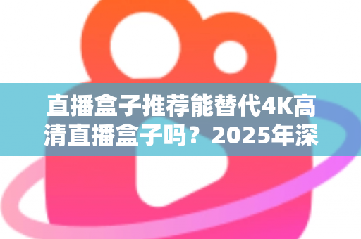 直播盒子推荐能替代4K高清直播盒子吗？2025年深度解析与选购指南