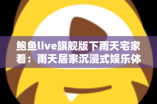 鲍鱼live旗舰版下雨天宅家看:雨天居家沉浸式娱乐体验全攻略 鲍鱼live旗舰版下雨天宅家看:雨天居家沉浸式娱乐体验全攻略