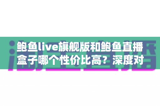 鲍鱼live旗舰版和鲍鱼直播盒子哪个性价比高?深度对比评测与选购全指南 鲍鱼live旗舰版和鲍鱼直播盒子哪个性价比高?深度对比评测与选购全指南