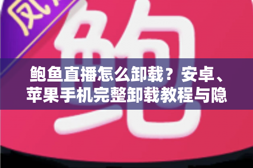 鲍鱼直播怎么卸载？安卓、苹果手机完整卸载教程与隐私清理指南
