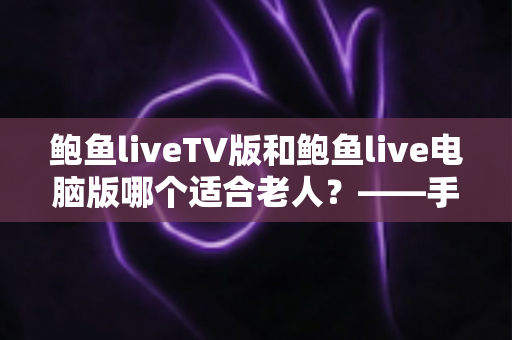 鲍鱼liveTV版和鲍鱼live电脑版哪个适合老人？——手把手帮爸妈选对直播软件的实用全攻略