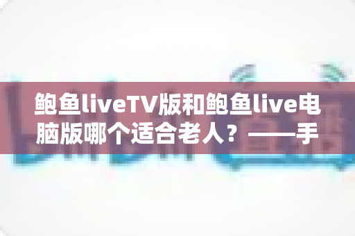 鲍鱼liveTV版和鲍鱼live电脑版哪个适合老人？——手把手帮爸妈选对直播软件的实用全攻略