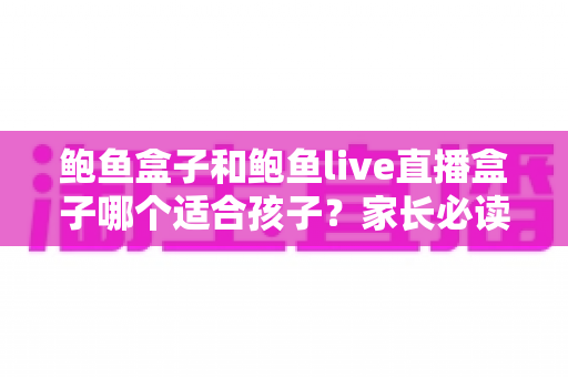 鲍鱼盒子和鲍鱼live直播盒子哪个适合孩子？家长必读的安全使用与选择指南