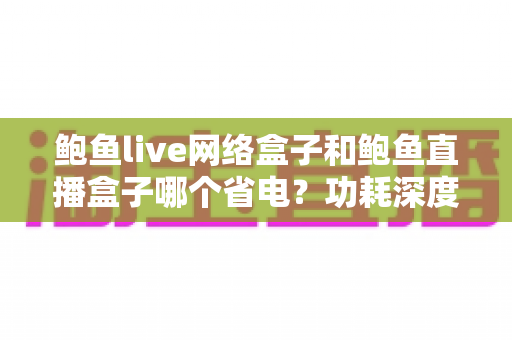 鲍鱼live网络盒子和鲍鱼直播盒子哪个省电?功耗深度对比与实用省电全攻略 鲍鱼live网络盒子和鲍鱼直播盒子哪个省电?功耗深度对比与实用省电全攻略