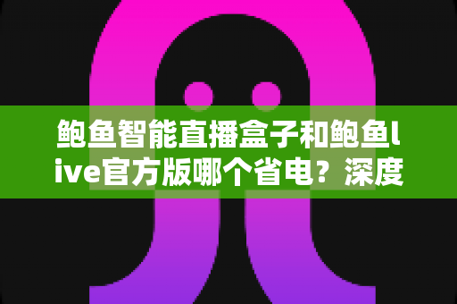 鲍鱼智能直播盒子和鲍鱼live官方版哪个省电?深度实测对比与省电技巧全解析 鲍鱼智能直播盒子和鲍鱼live官方版哪个省电?深度实测对比与省电技巧全解析