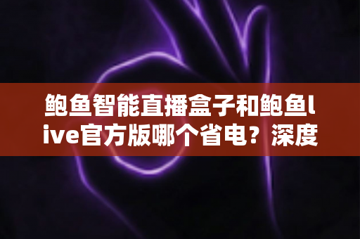 鲍鱼智能直播盒子和鲍鱼live官方版哪个省电?深度实测对比与省电技巧全解析 鲍鱼智能直播盒子和鲍鱼live官方版哪个省电?深度实测对比与省电技巧全解析