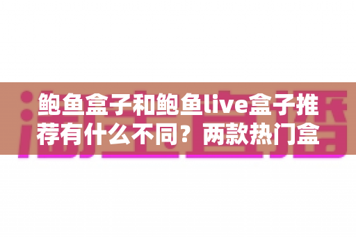 鲍鱼盒子和鲍鱼live盒子推荐有什么不同?两款热门盒子的核心区别与选购避坑指南 鲍鱼盒子和鲍鱼live盒子推荐有什么不同?两款热门盒子的核心区别与选购避坑指南