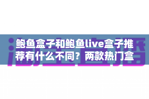 鲍鱼盒子和鲍鱼live盒子推荐有什么不同?两款热门盒子的核心区别与选购避坑指南 鲍鱼盒子和鲍鱼live盒子推荐有什么不同?两款热门盒子的核心区别与选购避坑指南