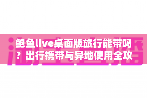 鲍鱼live桌面版旅行能带吗？出行携带与异地使用全攻略