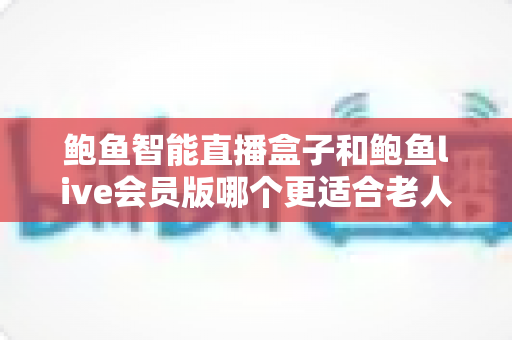 鲍鱼智能直播盒子和鲍鱼live会员版哪个更适合老人用?——中老年家庭选购指南与深度对比 鲍鱼智能直播盒子和鲍鱼live会员版哪个更适合老人用?——中老年家庭选购指南与深度对比