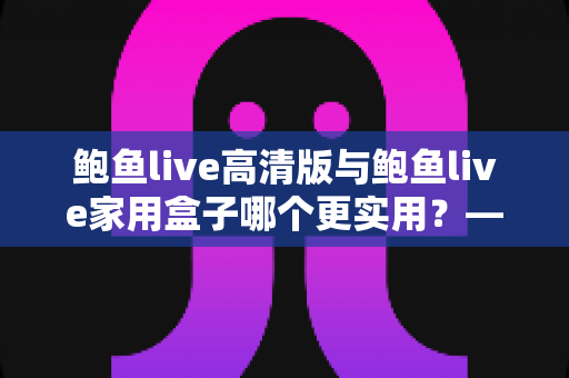 鲍鱼live高清版与鲍鱼live家用盒子哪个更实用?——全方位深度对比评测与家庭选购指南 鲍鱼live高清版与鲍鱼live家用盒子哪个更实用?——全方位深度对比评测与家庭选购指南