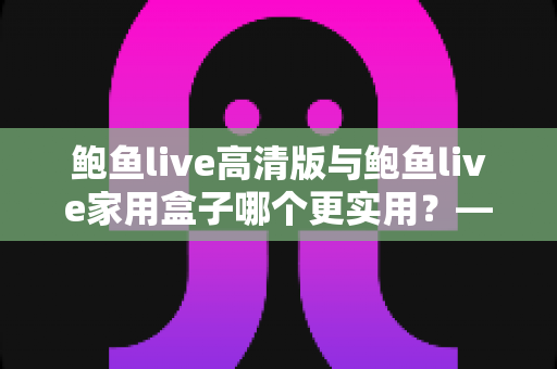 鲍鱼live高清版与鲍鱼live家用盒子哪个更实用?——全方位深度对比评测与家庭选购指南 鲍鱼live高清版与鲍鱼live家用盒子哪个更实用?——全方位深度对比评测与家庭选购指南