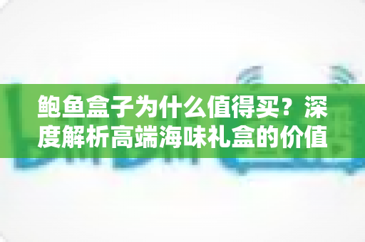 鲍鱼盒子为什么值得买？深度解析高端海味礼盒的价值与选购攻略