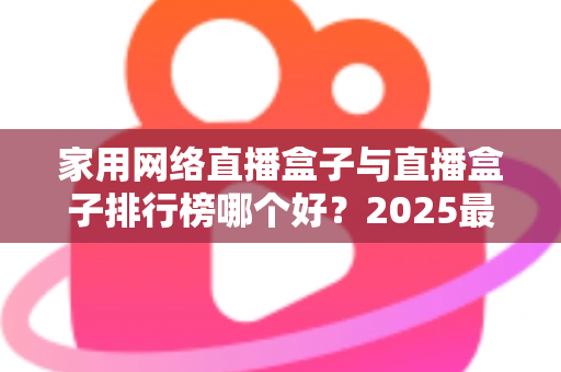 家用网络直播盒子与直播盒子排行榜哪个好?2025最新选购指南全面解析 家用网络直播盒子与直播盒子排行榜哪个好?2025最新选购指南全面解析
