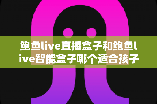 鲍鱼live直播盒子和鲍鱼live智能盒子哪个适合孩子？家长必读的深度对比与选购指南