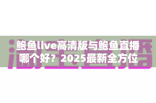 鲍鱼live高清版与鲍鱼直播哪个好?2025最新全方位对比评测与选择指南 鲍鱼live高清版与鲍鱼直播哪个好?2025最新全方位对比评测与选择指南