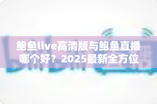 鲍鱼live高清版与鲍鱼直播哪个好?2025最新全方位对比评测与选择指南 鲍鱼live高清版与鲍鱼直播哪个好?2025最新全方位对比评测与选择指南
