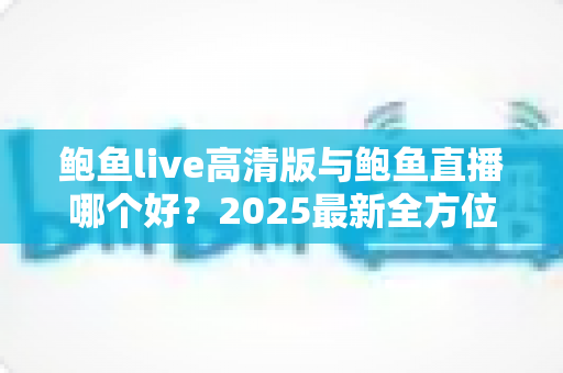 鲍鱼live高清版与鲍鱼直播哪个好?2025最新全方位对比评测与选择指南 鲍鱼live高清版与鲍鱼直播哪个好?2025最新全方位对比评测与选择指南