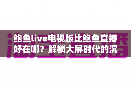 鲍鱼live电视版比鲍鱼直播好在哪?解锁大屏时代的沉浸式观看新体验 鲍鱼live电视版比鲍鱼直播好在哪?解锁大屏时代的沉浸式观看新体验