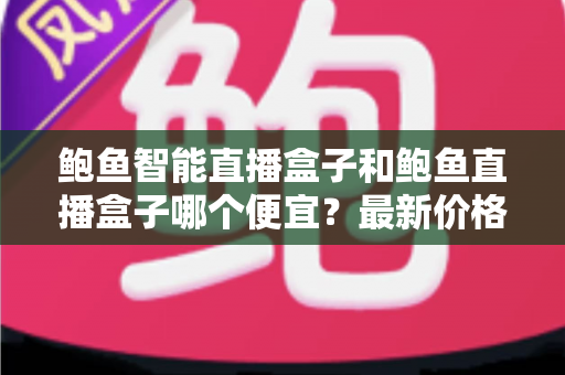 鲍鱼智能直播盒子和鲍鱼直播盒子哪个便宜？最新价格对比与省钱选购全攻略