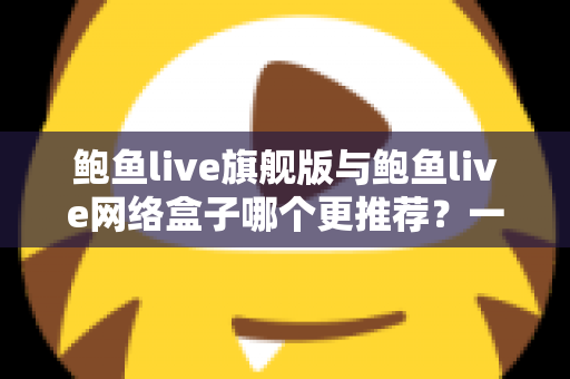 鲍鱼live旗舰版与鲍鱼live网络盒子哪个更推荐？一篇文章帮你理清选购思路