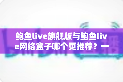 鲍鱼live旗舰版与鲍鱼live网络盒子哪个更推荐？一篇文章帮你理清选购思路