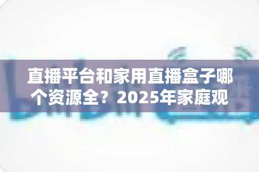直播平台和家用直播盒子哪个资源全？2025年家庭观影设备选择全攻略，一文看懂资源、画质与性价比