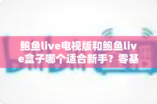 鲍鱼live电视版和鲍鱼live盒子哪个适合新手?零基础用户选购与上手全攻略 鲍鱼live电视版和鲍鱼live盒子哪个适合新手?零基础用户选购与上手全攻略