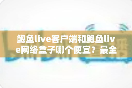 鲍鱼live客户端和鲍鱼live网络盒子哪个便宜?最全价格对比与省钱选购指南 鲍鱼live客户端和鲍鱼live网络盒子哪个便宜?最全价格对比与省钱选购指南