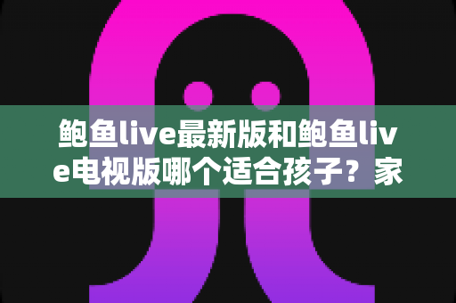 鲍鱼live最新版和鲍鱼live电视版哪个适合孩子？家长必读的儿童观看安全指南