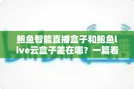 鲍鱼智能直播盒子和鲍鱼live云盒子差在哪?一篇看懂两者区别与选购技巧的完全指南 鲍鱼智能直播盒子和鲍鱼live云盒子差在哪?一篇看懂两者区别与选购技巧的完全指南