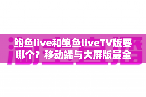 鲍鱼live和鲍鱼liveTV版要哪个？移动端与大屏版最全对比选择指南