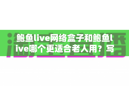 鲍鱼live网络盒子和鲍鱼live哪个更适合老人用?写给子女的全面对比与选购指南 鲍鱼live网络盒子和鲍鱼live哪个更适合老人用?写给子女的全面对比与选购指南