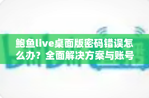 鲍鱼live桌面版密码错误怎么办?全面解决方案与账号安全指南 鲍鱼live桌面版密码错误怎么办?全面解决方案与账号安全指南