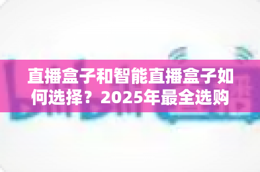 直播盒子和智能直播盒子如何选择？2025年最全选购攻略，帮你轻松避开选品误区