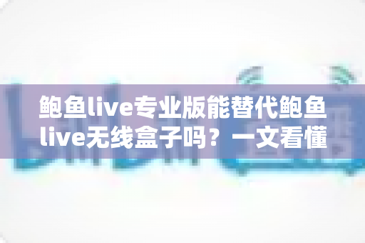 鲍鱼live专业版能替代鲍鱼live无线盒子吗?一文看懂功能差异、适用场景与选购攻略 鲍鱼live专业版能替代鲍鱼live无线盒子吗?一文看懂功能差异、适用场景与选购攻略