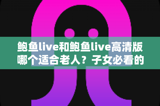 鲍鱼live和鲍鱼live高清版哪个适合老人？子女必看的版本选择与使用全攻略
