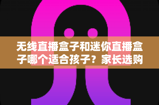 无线直播盒子和迷你直播盒子哪个适合孩子？家长选购全攻略与实用建议
